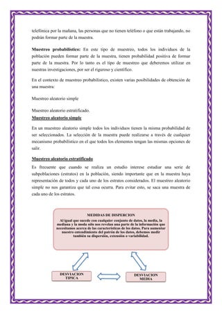 telefónica por la mañana, las personas que no tienen teléfono o que están trabajando, no
podrán formar parte de la muestra.
Muestreo probabilístico: En este tipo de muestreo, todos los individuos de la
población pueden formar parte de la muestra, tienen probabilidad positiva de formar
parte de la muestra. Por lo tanto es el tipo de muestreo que deberemos utilizar en
nuestras investigaciones, por ser el riguroso y científico.
En el contexto de muestreo probabilístico, existen varias posibilidades de obtención de
una muestra:
Muestreo aleatorio simple
Muestreo aleatorio estratificado.
Muestreo aleatorio simple
En un muestreo aleatorio simple todos los individuos tienen la misma probabilidad de
ser seleccionados. La selección de la muestra puede realizarse a través de cualquier
mecanismo probabilístico en el que todos los elementos tengan las mismas opciones de
salir.
Muestreo aleatorio estratificado
Es frecuente que cuando se realiza un estudio interese estudiar una serie de
subpoblaciones (estratos) en la población, siendo importante que en la muestra haya
representación de todos y cada uno de los estratos considerados. El muestreo aleatorio
simple no nos garantiza que tal cosa ocurra. Para evitar esto, se saca una muestra de
cada uno de los estratos.
MEDIDAS DE DISPERCION
Al igual que sucede con cualquier conjunto de datos, la media, la
mediana y la moda sólo nos revelan una parte de la información que
necesitamos acerca de las características de los datos. Para aumentar
nuestro entendimiento del patrón de los datos, debemos medir
también su dispersión, extensión o variabilidad.
DESVIACION
MEDIA
DESVIACION
TIPICA
 