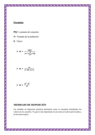 Formulas
PQ = contante de variación
N= Tamaño de la población
E = Error



MEDIDADS DE DISPERCIÓN
Las medidas de dispersión permiten determinar como se encuentra distribuidos los
valores de los cuantiles. Ya que lo más importante en este tema es la desviación media y
la desviación típica.
 