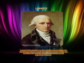 Recuperado de: es.wikipedia.org

Lamarck había advertido una clara relación entre los fósiles y los
organismos modernos. A partir de estas observaciones dedujo que
los fósiles más recientes estaban emparentados con los
organismos modernos.

 