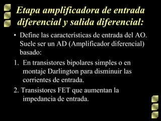 Etapa amplificadora de entrada
diferencial y salida diferencial:
• Define las características de entrada del AO.
Suele ser un AD (Amplificador diferencial)
basado:
1. En transistores bipolares simples o en
montaje Darlington para disminuir las
corrientes de entrada.
2. Transistores FET que aumentan la
impedancia de entrada.

 