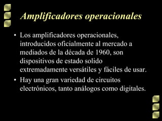 Amplificadores operacionales
• Los amplificadores operacionales,
introducidos oficialmente al mercado a
mediados de la década de 1960, son
dispositivos de estado solido
extremadamente versátiles y fáciles de usar.
• Hay una gran variedad de circuitos
electrónicos, tanto análogos como digitales.

 