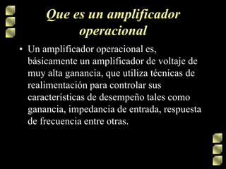 Que es un amplificador
operacional
• Un amplificador operacional es,
básicamente un amplificador de voltaje de
muy alta ganancia, que utiliza técnicas de
realimentación para controlar sus
características de desempeño tales como
ganancia, impedancia de entrada, respuesta
de frecuencia entre otras.

 