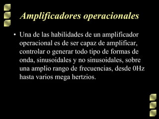 Amplificadores operacionales
• Una de las habilidades de un amplificador
operacional es de ser capaz de amplificar,
controlar o generar todo tipo de formas de
onda, sinusoidales y no sinusoidales, sobre
una amplio rango de frecuencias, desde 0Hz
hasta varios mega hertzios.

 