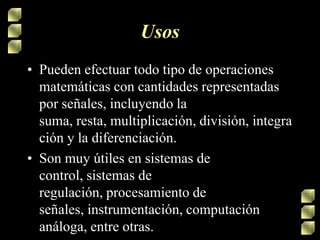 Usos
• Pueden efectuar todo tipo de operaciones
matemáticas con cantidades representadas
por señales, incluyendo la
suma, resta, multiplicación, división, integra
ción y la diferenciación.
• Son muy útiles en sistemas de
control, sistemas de
regulación, procesamiento de
señales, instrumentación, computación
análoga, entre otras.

 