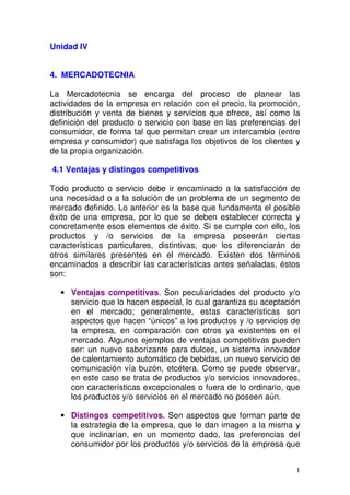 Unidad IV
4. MERCADOTECNIA
La Mercadotecnia se encarga del proceso de planear las
actividades de la empresa en relación con el precio, la promoción,
distribución y venta de bienes y servicios que ofrece, así como la
definición del producto o servicio con base en las preferencias del
consumidor, de forma tal que permitan crear un intercambio (entre
empresa y consumidor) que satisfaga los objetivos de los clientes y
de la propia organización.
4.1 Ventajas y distingos competitivos
Todo producto o servicio debe ir encaminado a la satisfacción de
una necesidad o a la solución de un problema de un segmento de
mercado definido. Lo anterior es la base que fundamenta el posible
éxito de una empresa, por lo que se deben establecer correcta y
concretamente esos elementos de éxito. Si se cumple con ello, los
productos y /o servicios de la empresa poseerán ciertas
características particulares, distintivas, que los diferenciarán de
otros similares presentes en el mercado. Existen dos términos
encaminados a describir las características antes señaladas, éstos
son:
Ventajas competitivas. Son peculiaridades del producto y/o
servicio que lo hacen especial, lo cual garantiza su aceptación
en el mercado; generalmente, estas características son
aspectos que hacen “únicos” a los productos y /o servicios de
la empresa, en comparación con otros ya existentes en el
mercado. Algunos ejemplos de ventajas competitivas pueden
ser: un nuevo saborizante para dulces, un sistema innovador
de calentamiento automático de bebidas, un nuevo servicio de
comunicación vía buzón, etcétera. Como se puede observar,
en este caso se trata de productos y/o servicios innovadores,
con características excepcionales o fuera de lo ordinario, que
los productos y/o servicios en el mercado no poseen aún.
Distingos competitivos. Son aspectos que forman parte de
la estrategia de la empresa, que le dan imagen a la misma y
que inclinarían, en un momento dado, las preferencias del
consumidor por los productos y/o servicios de la empresa que
1

 