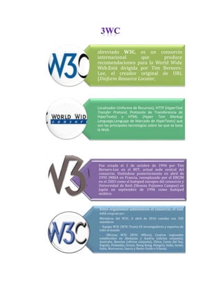 abreviado W3C, es un consorcio
internacional
que
produce
recomendaciones para la World Wide
Web.Está dirigida por Tim BernersLee, el creador original de URL
(Uniform Resource Locator,

Localizador Uniforme de Recursos), HTTP (HyperText
Transfer Protocol, Protocolo de Transferencia de
HiperTexto) y HTML (Hyper Text Markup
Language,Lenguaje de Marcado de HiperTexto) que
son las principales tecnologías sobre las que se basa
la Web.

Fue creada el 1 de octubre de 1994 por Tim
Berners-Lee en el MIT, actual sede central del
consorcio. Uniéndose posteriormente en abril de
1995 INRIA en Francia, reemplazado por el ERCIM
en el 2003 como el huésped europeo del consorcio y
Universidad de Keiō (Shonan Fujisawa Campus) en
Japón en septiembre de 1996 como huésped
asiático.

Estos organismos administran el consorcio, el cual
está integrado por:
Miembros del W3C. A abril de 2010 contaba con 330
miembros
· Equipo W3C (W3C Team) 65 investigadores y expertos de
todo el mundo
·
Oficinas W3C (W3C Offices). Centros regionales
establecidos en Alemania y Austria (oficina conjunta),
Australia, Benelux (oficina conjunta), China, Corea del Sur,
España, Finlandia, Grecia, Hong Kong, Hungría, India, Israel,
Italia, Marruecos, Suecia y Reino Unido e Irlanda.

 