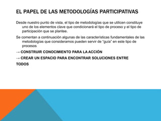 EL PAPEL DE LAS METODOLOGÍAS PARTICIPATIVAS
Desde nuestro punto de vista, el tipo de metodologías que se utilicen constituye
uno de los elementos clave que condicionará el tipo de proceso y el tipo de
participación que se plantee.
Se comentan a continuación algunas de las características fundamentales de las
metodologías que consideramos pueden servir de “guía” en este tipo de
procesos
→ CONSTRUIR CONOCIMIENTO PARA LA ACCIÓN
→ CREAR UN ESPACIO PARA ENCONTRAR SOLUCIONES ENTRE
TODOS
 