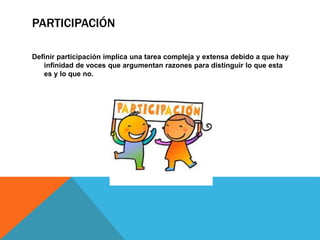 PARTICIPACIÓN
Definir participación implica una tarea compleja y extensa debido a que hay
infinidad de voces que argumentan razones para distinguir lo que esta
es y lo que no.
 