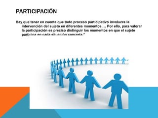 PARTICIPACIÓN
Hay que tener en cuenta que todo proceso participativo involucra la
intervención del sujeto en diferentes momentos.… Por ello, para valorar
la participación es preciso distinguir los momentos en que el sujeto
participa en cada situación concreta.”
 