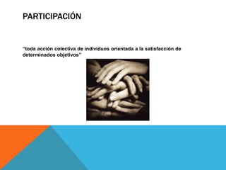 PARTICIPACIÓN
“toda acción colectiva de individuos orientada a la satisfacción de
determinados objetivos”
 