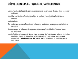 CÓMO SE INICIA EL PROCESO PARTICIPATIVO
La motivación de la gente para incorporarse a un proceso de este tipo, el querer
participar,
constituye una pieza fundamental sin la cual es imposible implementar un
proceso
participativo.
Sin embargo, no es suficiente con el querer participar; un proceso participativo
no puede
descansar en la voluntad de algunas personas y/o entidades (aunque es un
elemento que
puede facilitar el proceso). No se trata tampoco de “convencer” a la gente de las
bondades de la participación, ni de “convencer” a la gente de que tiene
problemas: La clave reside en partir de un “problema” a resolver por la
comunidad
 