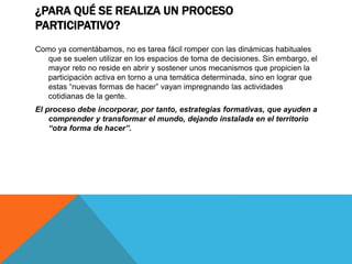 ¿PARA QUÉ SE REALIZA UN PROCESO
PARTICIPATIVO?
Como ya comentábamos, no es tarea fácil romper con las dinámicas habituales
que se suelen utilizar en los espacios de toma de decisiones. Sin embargo, el
mayor reto no reside en abrir y sostener unos mecanismos que propicien la
participación activa en torno a una temática determinada, sino en lograr que
estas “nuevas formas de hacer” vayan impregnando las actividades
cotidianas de la gente.
El proceso debe incorporar, por tanto, estrategias formativas, que ayuden a
comprender y transformar el mundo, dejando instalada en el territorio
“otra forma de hacer”.
 