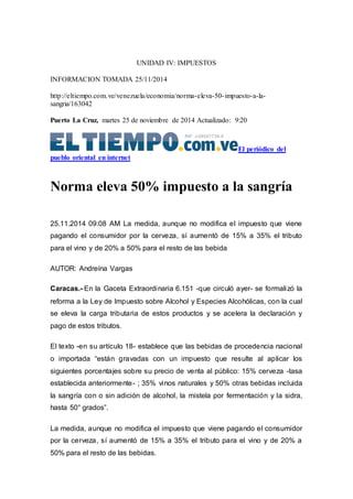 UNIDAD IV: IMPUESTOS 
INFORMACION TOMADA 25/11/2014 
http://eltiempo.com.ve/venezuela/economia/norma-eleva-50- impuesto-a-la-sangria/ 
163042 
Puerto La Cruz, martes 25 de noviembre de 2014 Actualizado: 9:20 
El periódico del 
pueblo oriental en internet 
Norma eleva 50% impuesto a la sangría 
25.11.2014 09:08 AM La medida, aunque no modifica el impuesto que viene 
pagando el consumidor por la cerveza, sí aumentó de 15% a 35% el tributo 
para el vino y de 20% a 50% para el resto de las bebida 
AUTOR: Andreína Vargas 
Caracas.- En la Gaceta Extraordinaria 6.151 -que circuló ayer- se formalizó la 
reforma a la Ley de Impuesto sobre Alcohol y Especies Alcohólicas, con la cual 
se eleva la carga tributaria de estos productos y se acelera la declaración y 
pago de estos tributos. 
El texto -en su artículo 18- establece que las bebidas de procedencia nacional 
o importada “están gravadas con un impuesto que resulte al aplicar los 
siguientes porcentajes sobre su precio de venta al público: 15% cerveza -tasa 
establecida anteriormente- ; 35% vinos naturales y 50% otras bebidas incluida 
la sangría con o sin adición de alcohol, la mistela por fermentación y la sidra, 
hasta 50° grados”. 
La medida, aunque no modifica el impuesto que viene pagando el consumidor 
por la cerveza, sí aumentó de 15% a 35% el tributo para el vino y de 20% a 
50% para el resto de las bebidas. 
 