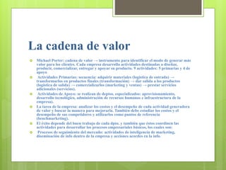 La cadena de valor
 Michael Porter: cadena de valor → instrumento para identificar el modo de generar más
valor para los clientes. Cada empresa desarrolla actividades destinadas a diseñar,
producir, comercializar, entregar y apoyar su producto. 9 actividades: 5 primarias y 4 de
apoyo
 Actividades Primarias: secuencia: adquirir materiales (logística de entrada) →
transformarlos en productos finales (transformación) → dar salida a los productos
(logística de salida) → comercializarlos (marketing y ventas) → prestar servicios
adicionales (servicios).
 Actividades de Apoyo: se realizan de deptos. especializados: aprovisionamiento,
desarrollo tecnológico, administración de recursos humanos e infraestructura de la
empresa).
 La tarea de la empresa: analizar los costos y el desempeño de cada actividad generadora
de valor y buscar la manera para mejorarla. También debe estudiar los costos y el
desempeño de sus competidores y utilizarlos como puntos de referencia
(benchmarketing).
 El éxito depende del buen trabajo de cada dpto. y también que éstos coordinen las
actividades para desarrollar los procesos empresariales básicos, los cuales son:
 Procesos de seguimiento del mercado: actividades de inteligencia de marketing,
diseminación de info dentro de la empresa y acciones acordes cn la info.
 