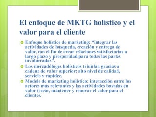 El enfoque de MKTG holístico y el
valor para el cliente
 Enfoque holístico de marketing: “integrar las
actividades de búsqueda, creación y entrega de
valor, con el fin de crear relaciones satisfactorias a
largo plazo y prosperidad para todas las partes
involucradas”.
 Los mercadólogos holísticos triunfan gracias a
cadena de valor superior: alto nivel de calidad,
servicio y rapidez.
 Modelo de marketing holístico: interacción entre los
actores más relevantes y las actividades basadas en
valor (crear, mantener y renovar el valor para el
cliente).
 
