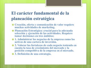 El carácter fundamental de la
planeación estratégica
 Creación, oferta y comunicación de valor requiere
muchas actividades de marketing.
 Planeación Estratégica: crucial para la adecuada
selección y ejecución de las actividades. Requiere
tomar decisiones en tres ámbitos:
 1. Administrar los negocios de la empresa como los
activos de una cartera de inversión.
 2. Valorar las fortalezas de cada negocio teniendo en
cuenta la tasa de crecimiento del mercado y la
posición competitiva de la empresa en el mercado.
 3. Definición de una estrategia.
 