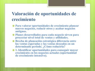 Valoración de oportunidades de
crecimiento
 Para valorar oportunidades de crecimiento planear
nuevos negocios, reducir otros y acabar negocios
antiguos.
 Planes desarrollados para cada negocio sirven para
proyectar nivel total de ventas y utilidades.
 Brecha de planeación estratégica diferencia entre
las ventas esperadas y las ventas deseadas en un
determinado periodo. ¿Cómo reducirla?
 1. Identificar oportunidades para conseguir mayor
crecimiento en los negocios actuales (oportunidad
de crecimiento intensivo).
 