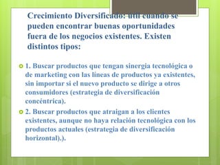 Crecimiento Diversificado: útil cuando se
pueden encontrar buenas oportunidades
fuera de los negocios existentes. Existen
distintos tipos:
 1. Buscar productos que tengan sinergia tecnológica o
de marketing con las líneas de productos ya existentes,
sin importar si el nuevo producto se dirige a otros
consumidores (estrategia de diversificación
concéntrica).
 2. Buscar productos que atraigan a los clientes
existentes, aunque no haya relación tecnológica con los
productos actuales (estrategia de diversificación
horizontal).).
 
