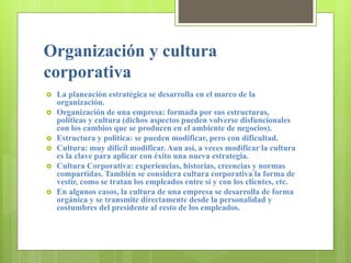 Organización y cultura
corporativa
 La planeación estratégica se desarrolla en el marco de la
organización.
 Organización de una empresa: formada por sus estructuras,
políticas y cultura (dichos aspectos pueden volverse disfuncionales
con los cambios que se producen en el ambiente de negocios).
 Estructura y política: se pueden modificar, pero con dificultad.
 Cultura: muy difícil modificar. Aun así, a veces modificar la cultura
es la clave para aplicar con éxito una nueva estrategia.
 Cultura Corporativa: experiencias, historias, creencias y normas
compartidas. También se considera cultura corporativa la forma de
vestir, como se tratan los empleados entre sí y con los clientes, etc.
 En algunos casos, la cultura de una empresa se desarrolla de forma
orgánica y se transmite directamente desde la personalidad y
costumbres del presidente al resto de los empleados.
 