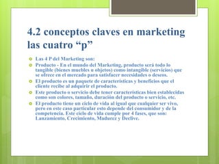 4.2 conceptos claves en marketing
las cuatro “p”
 Las 4 P del Marketing son:
 Producto - En el mundo del Marketing, producto será todo lo
tangible (bienes muebles u objetos) como intangible (servicios) que
se ofrece en el mercado para satisfacer necesidades o deseos.
 El producto es un paquete de características y beneficios que el
cliente recibe al adquirir el producto.
 Este producto o servicio debe tener características bien establecidas
como son colores, tamaño, duración del producto o servicio, etc.
 El producto tiene un ciclo de vida al igual que cualquier ser vivo,
pero en este caso particular esto depende del consumidor y de la
competencia. Este ciclo de vida cumple por 4 fases, que son:
Lanzamiento, Crecimiento, Madurez y Declive.
 