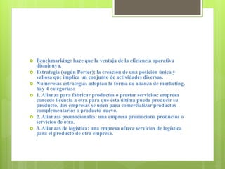  Benchmarking: hace que la ventaja de la eficiencia operativa
disminuya.
 Estrategia (según Porter): la creación de una posición única y
valiosa que implica un conjunto de actividades diversas.
 Numerosas estrategias adoptan la forma de alianza de marketing,
hay 4 categorías:
 1. Alianza para fabricar productos o prestar servicios: empresa
concede licencia a otra para que ésta última pueda producir su
producto, dos empresas se unen para comercializar productos
complementarios o producto nuevo.
 2. Alianzas promocionales: una empresa promociona productos o
servicios de otra.
 3. Alianzas de logística: una empresa ofrece servicios de logística
para el producto de otra empresa.
 