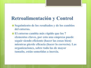Retroalimentación y Control
 Seguimiento de los resultados y de los cambios
del entorno.
 El entorno cambia más rápido que los 7
elementos claves, por esto una empresa puede
seguir siendo eficiente (hacer las cosas bien)
mientras pierde eficacia (hacer lo correcto). Las
organizaciones, sobre todo las de mayor
tamaño, están sometidas a inercia.
 