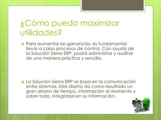 ¿Cómo puedo maximizar
utilidades?
 Para aumentar las ganancias, es fundamental
llevar a cabo procesos de control. Con ayuda de
la Solución Sierra ERP, podrá administrar y auditar
de una manera práctica y sencilla.
 La Solución Sierra ERP se basa en la comunicación
entre sistemas. Este diseño da como resultado un
gran ahorro de tiempo, información al momento y
sobre todo, integridad en su información.
 