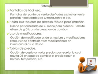 Sistema
 Pantallas de fácil uso.
Pantallas del punto de venta diseñadas exclusivamente
para las necesidades de su restaurante o bar.
 Hasta 100 tableros de acceso rápido para ordenar.
Diseño personalizado de su menú para ordenar. Permite
el uso de gráficos y la creación de combos.
 Uso de modificadores.
Opción de modificadores de estructura y modificadores
libres. Puede controlar estos modificadores en
inventarios si así lo desea.
 Tablas de precios.
Opción de capturar varios precios por receta, lo cual
resulta útil en caso de cambiar el precio según el
horario, temporada, etc.
 