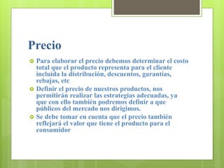 Precio
 Para elaborar el precio debemos determinar el costo
total que el producto representa para el cliente
incluida la distribución, descuentos, garantías,
rebajas, etc
 Definir el precio de nuestros productos, nos
permitirán realizar las estrategias adecuadas, ya
que con ello también podremos definir a que
públicos del mercado nos dirigimos.
 Se debe tomar en cuenta que el precio también
reflejará el valor que tiene el producto para el
consumidor
 