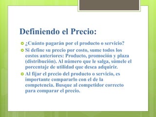 Definiendo el Precio:
 ¿Cuánto pagarán por el producto o servicio?
 Si define su precio por costo, sume todos los
costos anteriores: Producto, promoción y plaza
(distribución). Al número que le salga, súmele el
porcentaje de utilidad que desea adquirir.
 Al fijar el precio del producto o servicio, es
importante compararlo con el de la
competencia. Busque al competidor correcto
para comparar el precio.
 