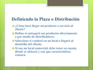 Definiendo la Plaza o Distribución
 ¿Cómo haré llegar mi producto o servicio al
cliente?
 Defina si entregará sus productos directamente
o por medio de distribuidores.
 Seleccione si venderá en un local o llegará al
domicilio del cliente.
 Si usa un local comercial, debe tener en cuenta
dónde se ubicará y con que características
contará.
 