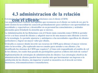 4.3 administracion de la relación
con el cliente Estrategias de administración de las relaciones con el cliente (CRM)
 Las organizaciones exitosas son aquellas que reconocen en el cliente su razón de ser, por lo
tanto sienten la necesidad de conocerlo profundamente para satisfacer con oportunidad sus
necesidades y expectativas y desarrollar en su personal los conocimientos y actitudes
adecuadas para brindarle la atención que se merece.
 La Administración de las Relaciones con el Cliente (más conocido como CRM) le permite
servir a su base actual de clientes y adquirir nuevos de una manera más eficiente a través
de la tecnología. Le permite ajustarse y anticiparse a las necesidades específicas de clientes
particulares y lograr un mayor valor por cliente.
 El desafío es conocer dónde invertir sus recursos de CRM para obtener el mayor retorno
sobre la inversión. ¿Ha explorado nuevos canales para atender a sus clientes y ha
identificado los sistemas de CRM que requiere? ¿Cómo está respondiendo al cambio de rol
de los clientes, los cuales han pasado de participantes pasivos a líderes del ciclo de ventas?
 Implementación de estrategias de administración de clientes: Las estrategias efectivas de
administración de clientes pueden hacer mucho más que incrementar sus ingresos o la
satisfacción de los clientes, sin importar si usted se encuentra en el área de servicios
financieros, telecomunicaciones o manufactura.
 