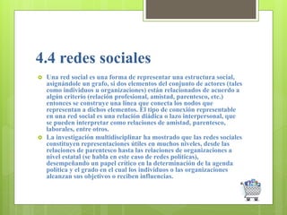 4.4 redes sociales
 Una red social es una forma de representar una estructura social,
asignándole un grafo, si dos elementos del conjunto de actores (tales
como individuos u organizaciones) están relacionados de acuerdo a
algún criterio (relación profesional, amistad, parentesco, etc.)
entonces se construye una línea que conecta los nodos que
representan a dichos elementos. El tipo de conexión representable
en una red social es una relación diádica o lazo interpersonal, que
se pueden interpretar como relaciones de amistad, parentesco,
laborales, entre otros.
 La investigación multidisciplinar ha mostrado que las redes sociales
constituyen representaciones útiles en muchos niveles, desde las
relaciones de parentesco hasta las relaciones de organizaciones a
nivel estatal (se habla en este caso de redes políticas),
desempeñando un papel crítico en la determinación de la agenda
política y el grado en el cual los individuos o las organizaciones
alcanzan sus objetivos o reciben influencias.
 