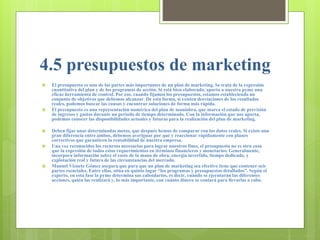 4.5 presupuestos de marketing
 El presupuesto es una de las partes más importantes de un plan de marketing. Se trata de la expresión
cuantitativa del plan y de los programas de acción. Si está bien elaborado, aporta a nuestra pyme una
eficaz herramienta de control. Por eso, cuando fijamos los presupuestos, estamos estableciendo un
conjunto de objetivos que debemos alcanzar. De esta forma, si existen desviaciones de los resultados
reales, podemos buscar las causas y encontrar soluciones de forma más rápida.
 El presupuesto es una representación numérica del plan de maniobra, que marca el estado de previsión
de ingresos y gastos durante un periodo de tiempo determinado. Con la información que nos aporta,
podemos conocer las disponibilidades actuales y futuras para la realización del plan de marketing.
 Deben fijar unas determinadas metas, que después hemos de comparar con los datos reales. Si existe una
gran diferencia entre ambos, debemos averiguar por qué y reaccionar rápidamente con planes
correctivos que garanticen la rentabilidad de nuestra empresa.
 Una vez reconocidos los recursos necesarios para lograr nuestros fines, el presupuesto no es otra cosa
que la expresión de todos estos requerimientos en términos financieros y monetarios. Generalmente,
incorpora información sobre el coste de la mano de obra, energía invertida, tiempo dedicado, y
explotación real y futura de las circunstancias del mercado.
 Manuel Vizuete Gómez asegura que para que un plan de marketing sea efectivo tiene que contener seis
partes esenciales. Entre ellas, sitúa en quinto lugar “los programas y presupuestos detallados”. Según el
experto, en esta fase la pyme determina sus calendarios, es decir, cuándo se ejecutarán las diferentes
acciones, quién las realizará y, lo más importante, con cuánto dinero se contará para llevarlas a cabo.
 