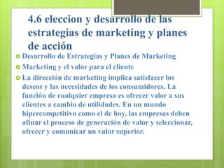 4.6 eleccion y desarrollo de las
estrategias de marketing y planes
de acción
 Desarrollo de Estrategias y Planes de Marketing
 Marketing y el valor para el cliente
 La dirección de marketing implica satisfacer los
deseos y las necesidades de los consumidores. La
función de cualquier empresa es ofrecer valor a sus
clientes a cambio de utilidades. En un mundo
hipercompetitivo como el de hoy, las empresas deben
afinar el proceso de generación de valor y seleccionar,
ofrecer y comunicar un valor superior.
 