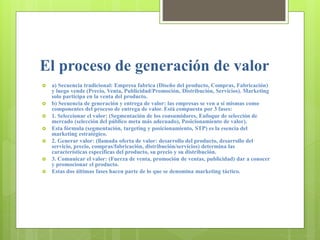 El proceso de generación de valor
 a) Secuencia tradicional: Empresa fabrica (Diseño del producto, Compras, Fabricación)
y luego vende (Precio, Venta, Publicidad/Promoción, Distribución, Servicios). Marketing
solo participa en la venta del producto.
 b) Secuencia de generación y entrega de valor: las empresas se ven a sí mismas como
componentes del proceso de entrega de valor. Está compuesta por 3 fases:
 1. Seleccionar el valor: (Segmentación de los consumidores, Enfoque de selección de
mercado (selección del público meta más adecuado), Posicionamiento de valor).
 Esta fórmula (segmentación, targeting y posicionamiento, STP) es la esencia del
marketing estratégico.
 2. Generar valor: (llamada oferta de valor: desarrollo del producto, desarrollo del
servicio, precio, compras/fabricación, distribución/servicios) determina las
características específicas del producto, su precio y su distribución.
 3. Comunicar el valor: (Fuerza de venta, promoción de ventas, publicidad) dar a conocer
y promocionar el producto.
 Estas dos últimas fases hacen parte de lo que se denomina marketing táctico.
 