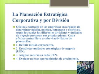 La Planeación Estratégica
Corporativa y por División
 Oficinas centrales de las empresas: encargadas de
determinar misión, política, estrategia y objetivos,
según los cuales las diferentes divisiones y unidades
de negocio preparan sus propios planes. Cada
oficina central lleva a cabo 4 actividades de
planeación:
 1. Definir misión corporativa.
 2. Establecer unidades estratégicas de negocio
(UEN).
 3. Asignar recursos a cada UEN.
 4. Evaluar nuevas oportunidades de crecimiento.
 