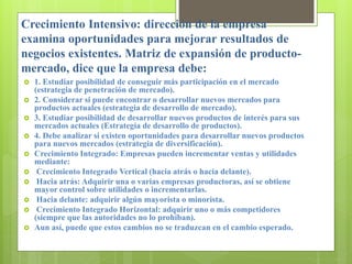 Crecimiento Intensivo: dirección de la empresa
examina oportunidades para mejorar resultados de
negocios existentes. Matriz de expansión de producto-
mercado, dice que la empresa debe:
 1. Estudiar posibilidad de conseguir más participación en el mercado
(estrategia de penetración de mercado).
 2. Considerar si puede encontrar o desarrollar nuevos mercados para
productos actuales (estrategia de desarrollo de mercado).
 3. Estudiar posibilidad de desarrollar nuevos productos de interés para sus
mercados actuales (Estrategia de desarrollo de productos).
 4. Debe analizar si existen oportunidades para desarrollar nuevos productos
para nuevos mercados (estrategia de diversificación).
 Crecimiento Integrado: Empresas pueden incrementar ventas y utilidades
mediante:
 Crecimiento Integrado Vertical (hacia atrás o hacia delante).
 Hacia atrás: Adquirir una o varias empresas productoras, así se obtiene
mayor control sobre utilidades o incrementarlas.
 Hacia delante: adquirir algún mayorista o minorista.
 Crecimiento Integrado Horizontal: adquirir uno o más competidores
(siempre que las autoridades no lo prohíban).
 Aun así, puede que estos cambios no se traduzcan en el cambio esperado.
 