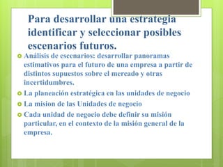 Para desarrollar una estrategia
identificar y seleccionar posibles
escenarios futuros.
 Análisis de escenarios: desarrollar panoramas
estimativos para el futuro de una empresa a partir de
distintos supuestos sobre el mercado y otras
incertidumbres.
 La planeación estratégica en las unidades de negocio
 La mision de las Unidades de negocio
 Cada unidad de negocio debe definir su misión
particular, en el contexto de la misión general de la
empresa.
 