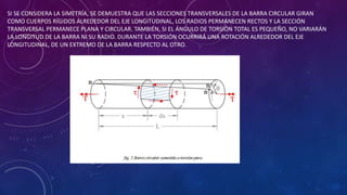 SI SE CONSIDERA LA SIMETRÍA, SE DEMUESTRA QUE LAS SECCIONES TRANSVERSALES DE LA BARRA CIRCULAR GIRAN
COMO CUERPOS RÍGIDOS ALREDEDOR DEL EJE LONGITUDINAL, LOS RADIOS PERMANECEN RECTOS Y LA SECCIÓN
TRANSVERSAL PERMANECE PLANA Y CIRCULAR. TAMBIÉN, SI EL ÁNGULO DE TORSIÓN TOTAL ES PEQUEÑO, NO VARIARÁN
LA LONGITUD DE LA BARRA NI SU RADIO. DURANTE LA TORSIÓN OCURRIRÁ UNA ROTACIÓN ALREDEDOR DEL EJE
LONGITUDINAL, DE UN EXTREMO DE LA BARRA RESPECTO AL OTRO.
 