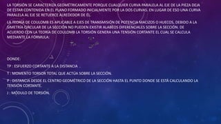 LA TORSIÓN SE CARACTERIZA GEOMÉTRICAMENTE PORQUE CUALQUIER CURVA PARALELA AL EJE DE LA PIEZA DEJA
DE ESTAR CONTENIDA EN EL PLANO FORMADO INICIALMENTE POR LA DOS CURVAS. EN LUGAR DE ESO UNA CURVA
PARALELA AL EJE SE RETUERCE ALREDEDOR DE ÉL.
LA TEORÍA DE COULOMB ES APLICABLE A EJES DE TRANSMISIÓN DE POTENCIA MACIZOS O HUECOS, DEBIDO A LA
SIMETRÍA CIRCULAR DE LA SECCIÓN NO PUEDEN EXISTIR ALABEOS DIFERENCIALES SOBRE LA SECCIÓN. DE
ACUERDO CON LA TEORÍA DE COULOMB LA TORSIÓN GENERA UNA TENSIÓN CORTANTE EL CUAL SE CALCULA
MEDIANTE LA FÓRMULA:
DONDE:
TP : ESFUERZO CORTANTE A LA DISTANCIA .
T : MOMENTO TORSOR TOTAL QUE ACTÚA SOBRE LA SECCIÓN.
P : DISTANCIA DESDE EL CENTRO GEOMÉTRICO DE LA SECCIÓN HASTA EL PUNTO DONDE SE ESTÁ CALCULANDO LA
TENSIÓN CORTANTE.
J : MÓDULO DE TORSIÓN.
 
