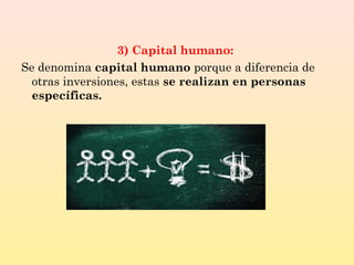 3) Capital humano:
Se denomina capital humano porque a diferencia de
otras inversiones, estas se realizan en personas
específicas.
 