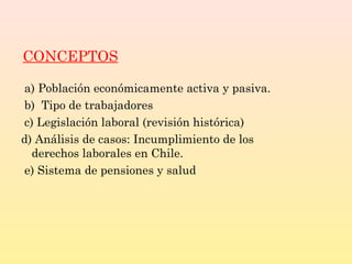 CONCEPTOS
a) Población económicamente activa y pasiva.
b) Tipo de trabajadores
c) Legislación laboral (revisión histórica)
d) Análisis de casos: Incumplimiento de los
derechos laborales en Chile.
e) Sistema de pensiones y salud
 