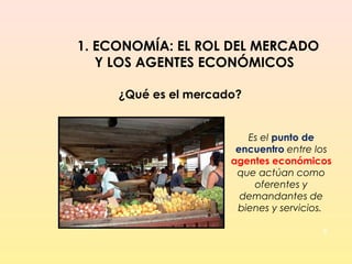3
1. ECONOMÍA: EL ROL DEL MERCADO
Y LOS AGENTES ECONÓMICOS
¿Qué es el mercado?
Es el punto de
encuentro entre los
agentes económicos
que actúan como
oferentes y
demandantes de
bienes y servicios.
 