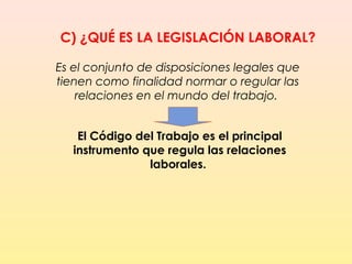 C) ¿QUÉ ES LA LEGISLACIÓN LABORAL?
Es el conjunto de disposiciones legales que
tienen como finalidad normar o regular las
relaciones en el mundo del trabajo.
El Código del Trabajo es el principal
instrumento que regula las relaciones
laborales.
 