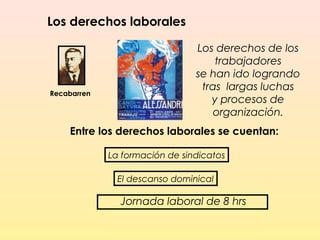 Los derechos laborales
Los derechos de los
trabajadores
se han ido logrando
tras largas luchas
y procesos de
organización.
Recabarren
Entre los derechos laborales se cuentan:
La formación de sindicatos
El descanso dominical
Jornada laboral de 8 hrs
 