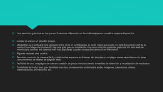  Usar servicios gratuitos en los que en 3 minutos rellenando un formulario tenemos un wiki a nuestra disposición.
 Instalar el wiki en un servidor propio.
 MediaWiki es el software libre utilizado entre otros en la Wikipedia, es de lo mejor que existe. En este documento pdf de la
revista Linux Magazine (número1) hay una guía para su instalación. Hay otros muchos sistemas gratuitos. Un sitio web de
interés para conocer los sistemas wiki más populares y poder compararlos entre sí es Wikimatrix.
 Algunas razones para usarlos:
 Permiten construir de manera fácil y colaborativa, espacios en Internet tan simples o complejos como necesitemos sin tener
conocimientos de diseño de páginas Web.
 Facilidad de uso: una página se crea en cuestión de pocos minutos siendo inmediata la obtención y visualización de resultados.
 Posibilidad de incluir con gran facilidad todo tipo de elementos multimedia: audio, imágenes, calendarios, vídeos,
presentaciones, animaciones, etc.
 