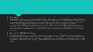  Por el género
 Algunos blogs se centran en un tema particular, como los blogs políticos, blogs de lgbt, blogs educativos, blogs de
salud, blogs de viajes (también conocidos como cuadernos de viajes), blogs de jardinería, blogs de la casa, blogs de
moda, blogs de proyectos educativos, blogs de música clásica, blogs de esgrima, blogs jurídicos, etc. Dos tipos
comunes de blogs de género son los blogs de música y los blogs de arte. A los blogs con discusiones
sobre el hogar y la familia no es infrecuente llamarlos blogs mamá, y este tipo de blogs se hizo popular por Érica
Diamond, creadora de Womenonthefence.com, que es seguido por más de dos millones de lectores mensuales.
Aunque no es un tipo legítimo de blog, ya que se utiliza con el único propósito de hacer spams, se conoce como
un Splog.
 Por el tipo de medios de comunicación
 Un blog que incluye vídeos se llama vlog, uno que incluye enlaces se denomina linklog, un sitio que contiene un
portafolio de bocetos se llama sketchblog, u otro que incluye fotos se llama fotolog. Los blogs con mensajes cortos
con tipos de medios mixtos se llaman tumblelogs. Aquellos blogs que se redactan en máquinas de escribir y luego
escaneados, se denominan blogs typecast. Un tipo raro de blog incluido en el protocolo Gopher es conocido como
Phlog.
 