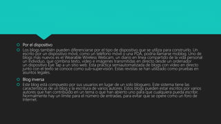  Por el dispositivo
 Los blogs también pueden diferenciarse por el tipo de dispositivo que se utiliza para construirlo. Un
escrito por un dispositivo móvil, como un teléfono móvil o una PDA, podría llamarse moblog. Uno de
blogs más nuevos es el Wearable Wireless Webcam, un diario en línea compartido de la vida personal
un individuo, que combina texto, vídeo e imágenes transmitidas en directo desde un ordenador
un dispositivo Eye Tap a un sitio web. Esta práctica semiautomatizada de blogs con vídeo en directo
junto con el texto se conoce como sub-supervisión. Estas revistas se han utilizado como pruebas en
asuntos legales.
 Blog inversa
 Este blog está compuesto por sus usuarios en lugar de un solo bloguero. Este sistema tiene las
características de un blog y la escritura de varios autores. Estos blogs pueden estar escritos por varios
autores que han contribuido en un tema o que han abierto uno para que cualquiera pueda escribir.
Normalmente hay un límite para el número de entradas, para evitar que se opere como un foro de
Internet.
 