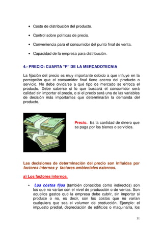 11
Costo de distribución del producto.
Control sobre políticas de precio.
Conveniencia para el consumidor del punto final de venta.
Capacidad de la empresa para distribución.
4.- PRECIO: CUARTA “P” DE LA MERCADOTECNIA
La fijación del precio es muy importante debido a que influye en la
percepción que el consumidor final tiene acerca del producto o
servicio. No debe olvidarse a qué tipo de mercado se enfoca el
producto. Debe saberse si lo que buscará el consumidor será
calidad sin importar el precio, o si el precio será una de las variables
de decisión más importantes que determinarán la demanda del
producto.
Las decisiones de determinación del precio son influidas por
factores internos y factores ambientales externos.
a) Los factores internos.
• Los costos fijos (también conocidos como indirectos) son
los que no varían con el nivel de producción o de ventas. Son
aquellos gastos que la empresa debe cubrir, sin importar si
produce o no, es decir, son los costos que no varían
cualquiera que sea el volumen de producción. Ejemplo: el
impuesto predial, depreciación de edificios o maquinaria, los
Precio. Es la cantidad de dinero que
se paga por los bienes o servicios.
 